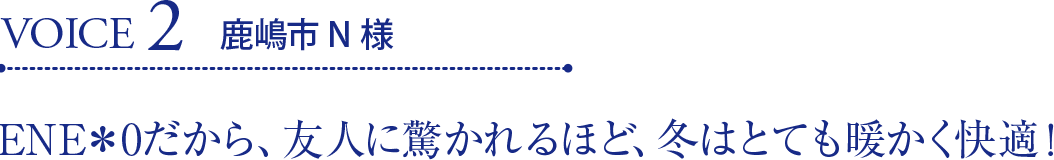 VOICE2 鹿嶋市N様 ENE＊0だから、友人に驚かれるほど、冬はとても暖かく快適！