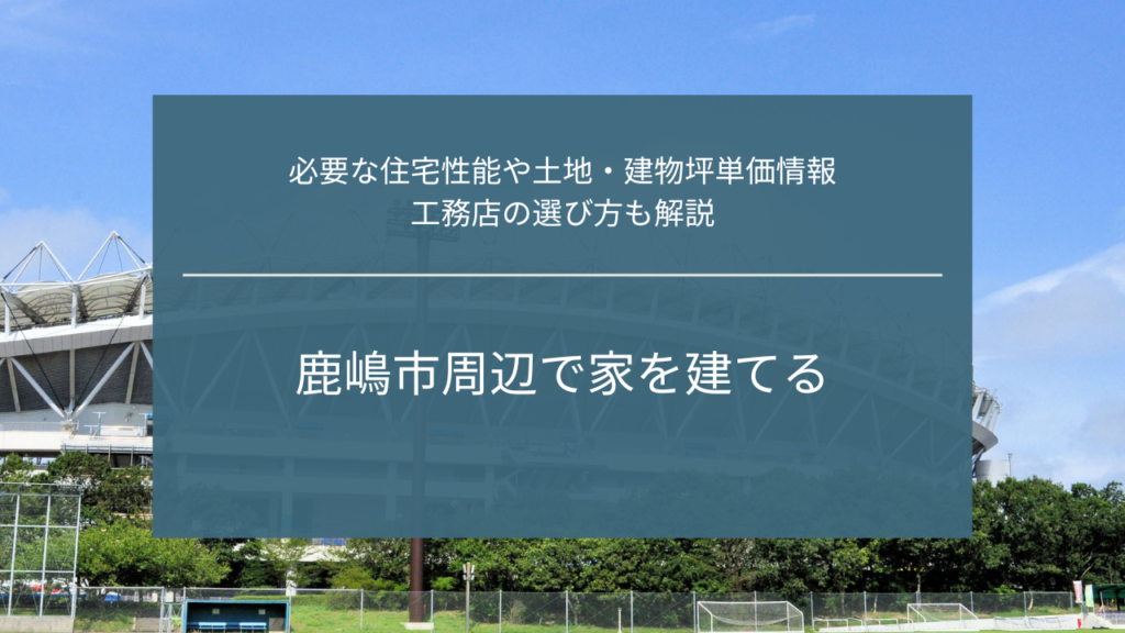 鹿嶋市周辺で家を建てる｜必要な住宅性能や土地・建物坪単価情報、工務店の選び方も解説